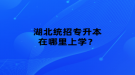 湖北統(tǒng)招專升本在哪里上學(xué)？