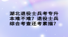 湖北退役士兵考專升本難不難？退役士兵綜合考查還考素描？