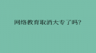 網(wǎng)絡教育取消大專了嗎？