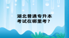 湖北普通專升本考試在哪里考？