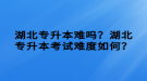 湖北專升本難嗎？湖北專升本考試難度如何？