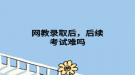 網(wǎng)教錄取后，后續(xù)考試難嗎