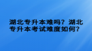 湖北專升本難嗎？湖北專升本考試難度如何？