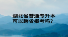 湖北省普通專(zhuān)升本可以跨省報(bào)考嗎？