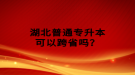 湖北普通專升本可以跨省嗎？