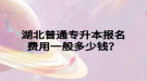 湖北普通專升本報(bào)名費(fèi)用一般多少錢？