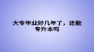 大專畢業(yè)好幾年了，還能專升本嗎