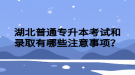 湖北普通專升本考試和錄取有哪些注意事項？