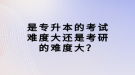 是專升本的考試難度大還是考研的難度大？