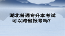 湖北普通專升本考試可以跨省報考嗎？