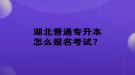 湖北普通專升本怎么報名考試？