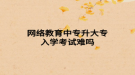 網(wǎng)絡(luò)教育中專(zhuān)升大專(zhuān)入學(xué)考試難嗎