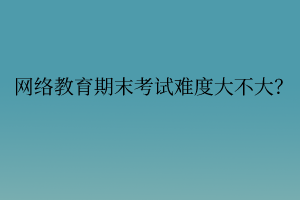 網(wǎng)絡(luò)教育期末考試難度大不大？