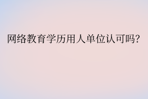 網絡教育學歷用人單位認可嗎？