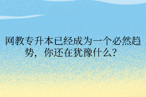 網(wǎng)教專升本已經(jīng)成為一個必然趨勢，你還在猶豫什么？