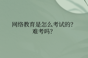 網(wǎng)絡教育是怎么考試的？難考嗎？