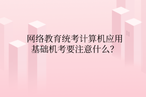 網絡教育統(tǒng)考計算機應用基礎機考要注意什么？