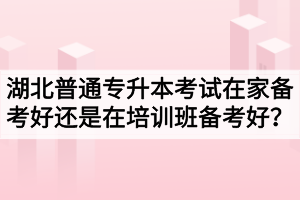 湖北普通專升本考試在家備考好還是在培訓班備考好？