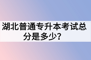 湖北普通專(zhuān)升本考試總分是多少？