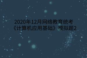 2020年12月網(wǎng)絡(luò)教育統(tǒng)考《計算機應(yīng)用基礎(chǔ)》模擬題2