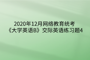 2020年12月網(wǎng)絡(luò)教育統(tǒng)考《大學(xué)英語(yǔ)B》交際英語(yǔ)練習(xí)題4