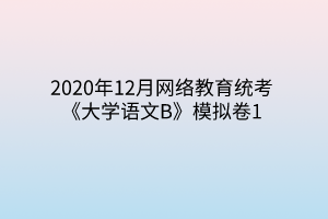 2020年12月網(wǎng)絡(luò)教育統(tǒng)考《大學(xué)語(yǔ)文B》模擬卷1