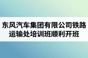 湖北汽車工業(yè)學(xué)院成考資訊：東風(fēng)汽車集團(tuán)有限公司鐵路運輸處兩級干部及關(guān)鍵崗位人員培訓(xùn)班順利開班