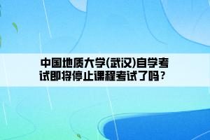 中國地質(zhì)大學(xué)(武漢)自學(xué)考試即將停止課程考試了嗎？