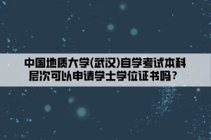 中國(guó)地質(zhì)大學(xué)(武漢)自學(xué)考試本科層次可以申請(qǐng)學(xué)士學(xué)位證書嗎？