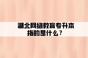 湖北網(wǎng)絡(luò)教育專升本指的是什么？