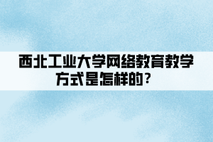 西北工業(yè)大學(xué)網(wǎng)絡(luò)教育教學(xué)方式是怎樣的？