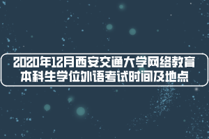 2020年12月西安交通大學(xué)網(wǎng)絡(luò)教育本科生學(xué)位外語考試時間及地點