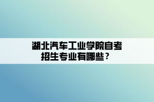 湖北汽車工業(yè)學(xué)院自考招生專業(yè)有哪些？