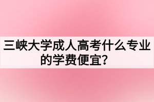 三峽大學(xué)成人高考什么專業(yè)的學(xué)費(fèi)便宜？