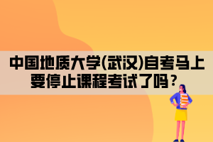 中國地質(zhì)大學(xué)(武漢)自考馬上要停止課程考試了嗎？