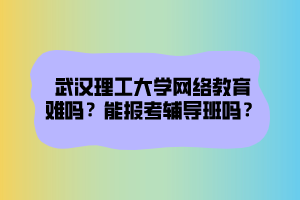 武漢理工大學網(wǎng)絡教育難嗎？能報考輔導班嗎？