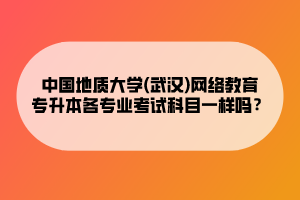 中國(guó)地質(zhì)大學(xué)(武漢)網(wǎng)絡(luò)教育專(zhuān)升本各專(zhuān)業(yè)考試科目一樣嗎？