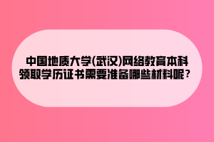 中國地質(zhì)大學(xué)(武漢)網(wǎng)絡(luò)教育本科領(lǐng)取學(xué)歷證書需要準(zhǔn)備哪些材料呢？