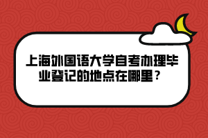 上海外國語大學(xué)自考辦理畢業(yè)登記的地點(diǎn)在哪里？