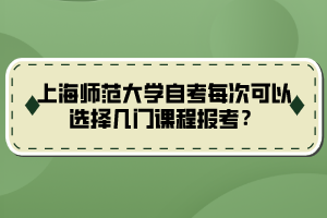 上海師范大學(xué)自考每次可以選擇幾門課程報考？