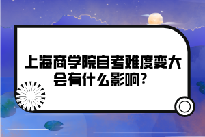 上海商學(xué)院自考難度變大會(huì)有什么影響？