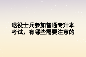 退役士兵參加普通專升本考試，有哪些需要注意的