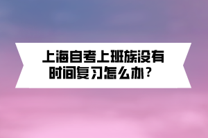 上海自考上班族沒有時(shí)間復(fù)習(xí)怎么辦？