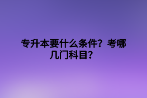 專升本要什么條件？考哪幾門科目？