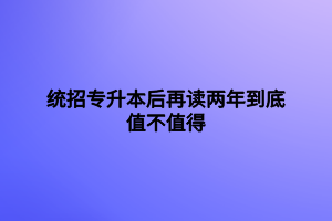 統(tǒng)招專升本后再讀兩年到底值不值得用處大不大