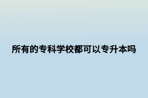 所有的?？茖W(xué)校都可以專升本嗎