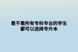 是不是所有?？茖I(yè)的學(xué)生都可以選擇專升本