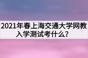 2021年春上海交通大學網(wǎng)教入學測試考什么？