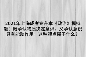 2021年上海成考專升本《政治》模擬題：既承認物質(zhì)決定意識，又承認意識具有能動作用。這種觀點屬于什么？