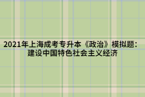 2021年上海成考專升本《政治》模擬題：建設(shè)中國特色社會主義經(jīng)濟(jì)